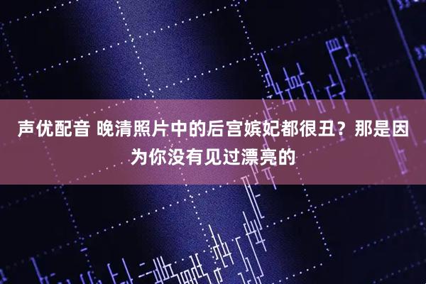 声优配音 晚清照片中的后宫嫔妃都很丑？那是因为你没有见过漂亮的