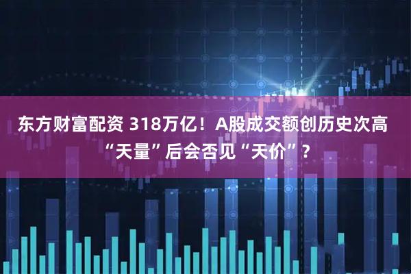 东方财富配资 318万亿！A股成交额创历史次高 “天量”后会否见“天价”？