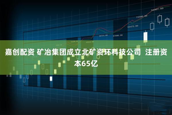 嘉创配资 矿冶集团成立北矿资环科技公司  注册资本65亿