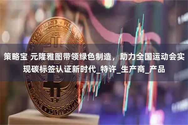 策略宝 元隆雅图带领绿色制造，助力全国运动会实现碳标签认证新时代_特许_生产商_产品