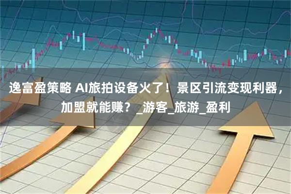 逸富盈策略 AI旅拍设备火了！景区引流变现利器，加盟就能赚？_游客_旅游_盈利