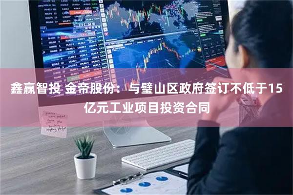 鑫赢智投 金帝股份：与璧山区政府签订不低于15亿元工业项目投资合同