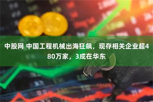 中股网 中国工程机械出海狂飙，现存相关企业超480万家，3成在华东