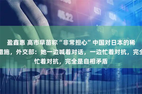 盈鑫惠 高市早苗称“非常担心”中国对日本的稀土出口限制措施，外交部：她一边喊着对话，一边忙着对抗，完全是自相矛盾