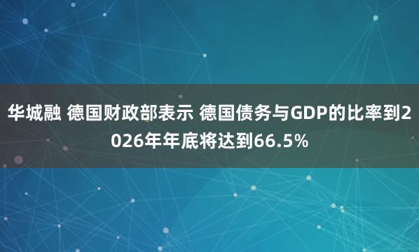 华城融 德国财政部表示 德国债务与GDP的比率到2026年年底将达到66.5%