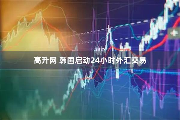 高升网 韩国启动24小时外汇交易